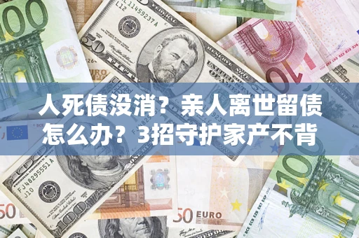 济南人死债没消？亲人离世留债怎么办？3招守护家产不背锅