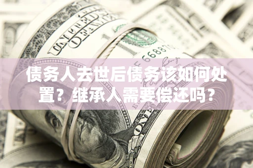 济南债务人去世后债务该如何处置？继承人需要偿还吗？