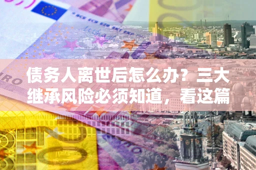济南债务人离世后怎么办？三大继承风险必须知道，看这篇就够了